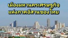 จังหวัดที่จะขึ้นชื่อว่า มหานครเศรษฐกิจแห่งใหม่ ของภาคตะวันออกเฉียงเหนือ