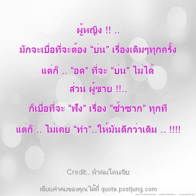 ผู้หญิง !! .. มักจะเบื่อที่จะต้อง “บ่น” เรื่องเดิมๆทุกครั้ง แต่ก็ .. “อด” ที่จะ “บ่น” ไม่ได้ ส่วน ผู้ชาย !!.. ก็เบื่อที่จะ “ฟัง” เรื่อง “ซ้ำซาก” ทุกที แต่ก็ .. ไม่เคย “ทำ”..ให้มันดีกว่าเดิม .. !!!!