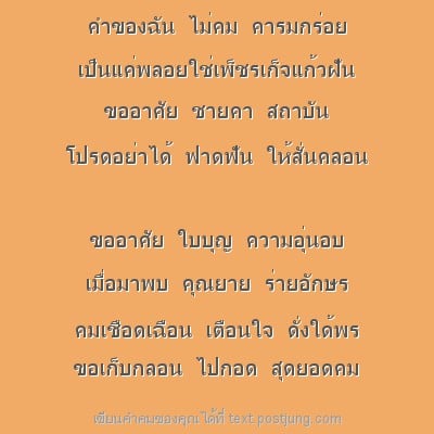 คำของฉัน ไม่คม คารมกร่อย เป็นแค่พลอยใช่เพ็ชรเก็จแก้วฝัน ขออาศัย ชายคา สถาบัน โปรดอย่าได้ ฟาดฟัน ให้สั่นคลอน ขออาศัย ใบบุญ ความอุ่นอบ เมื่อมาพบ คุณยาย ร่ายอักษร คมเชือดเฉือน เตือนใจ ดั่งใด้พร ขอเก็บกลอ..