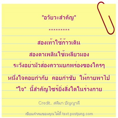 "อวัยวะสำคัญ" ********* สองเท้าใช้ก้าวเดิน สองตาเพลินใช้เหลียวมอง ระวังอย่ามัวส่องความบกพร่องของใครๆ หนึ่งใจคอยกำกับ คอยกำชับ ให้กายพาไป "ใจ" นี้สำคัญไซร้ยิ่งสิ่งใดในร่างกาย