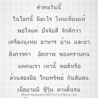 คำคมวันนี้ ในโลกนี้ มีอะไร ไหนเที่ยงแท้ พอใจแค่ ปัจจัยสี่ จักดีกว่า เครื่องนุ่งห่ม อาหาร บ้าน และยา สิ่งควรค่า อัตภาพ ของคราบคน แต่คนเรา เท่านี้ พอดีหรือ ล้วนสองมือ โกยทรัพย์ กันสับสน เมื่อยามมี ชีวิน..