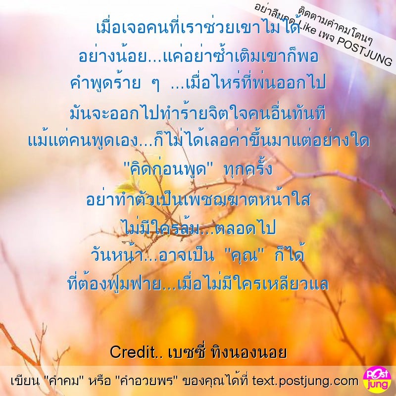 เมื่อเจอคนที่เราช่วยเขาไม่ได้ อย่างน้อย...แค่อย่าซ้ำเติมเขาก็พอ คำพูดร้าย ๆ ...เมื่อไหร่ที่พ่นออกไป มันจะออกไปทำร้ายจิตใจคนอื่นทันที แม้แต่คนพูดเอง...ก็ไม่ได้เลอค่าขึ้นมาแต่อย่างใด "คิดก่อนพูด" ทุกครั..