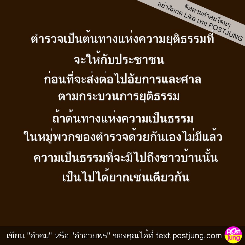 ตำรวจเป็นต้นทางแห่งความยุติธรรมที่ จะให้กับประชาชน ก่อนที่จะส่งต่อไปอัยการและศาล ตามกระบวนการยุติธรรม ถ้าต้นทางแห่งความเป็นธรรม ในหมู่พวกของตำรวจด้วยกันเองไม่มีแล้ว ความเป็นธรรมที่จะมีไปถึงชาวบ้านนั้น..