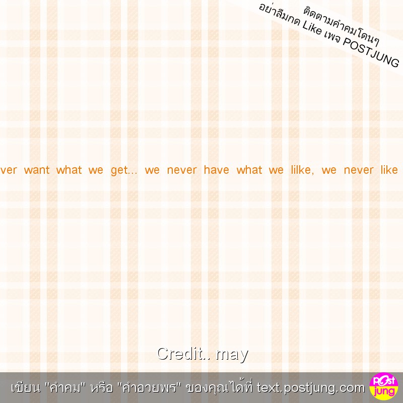We never get what we want, we never want what we get... we never have what we lilke, we never like what we have.That's life.That's right!