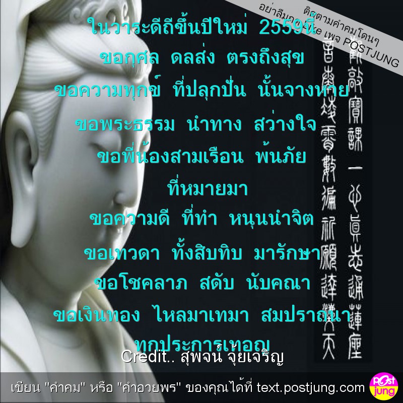 ในวาระดีถีขึ้นปีใหม่ 2559นี้ ขอกุศล ดลส่ง ตรงถึงสุข ขอความทุกข์ ที่ปลุกปั่น นั้นจางหาย ขอพระธรรม นำทาง สว่างใจ ขอพี่น้องสามเรือน พ้นภัย ที่หมายมา ขอความดี ที่ทำ หนุนนำจิต ขอเทวดา ทั้งสิบทิบ มารักษา ขอ..