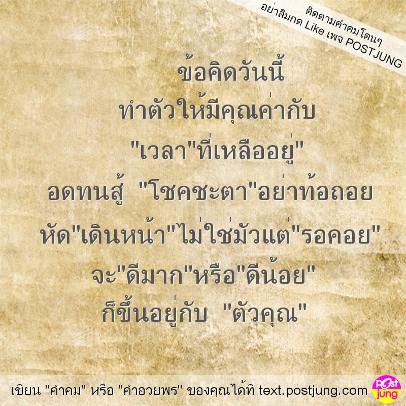 ข้อคิดวันนี้ ทำตัวให้มีคุณค่ากับ "เวลา"ที่เหลืออยู่" อดทนสู้ "โชคชะตา"อย่าท้อถอย หัด"เดินหน้า"ไม่ใช่มัวแต่"รอคอย" จะ"ดีมาก"หรือ"ดีน้อย" ก็ขึ้นอยู่กับ "ตัวคุณ"